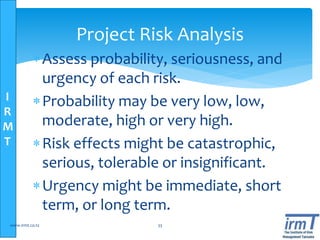 I
R
M
T
Project Risk Analysis
Assess probability, seriousness, and
urgency of each risk.
Probability may be very low, low,
moderate, high or very high.
Risk effects might be catastrophic,
serious, tolerable or insignificant.
Urgency might be immediate, short
term, or long term.
www.irmt.co.tz 33
 