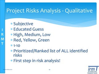 I
R
M
T
Project Risks Analysis - Qualitative
 Subjective
 Educated Guess
 High, Medium, Low
 Red, Yellow, Green
 1-10
 Prioritized/Ranked list of ALL identified
risks
 First step in risk analysis!
www.irmt.co.tz 34
 