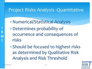 I
R
M
T
Project Risks Analysis -Quantitative
Numerical/Statistical Analysis
Determines probability of
occurrence and consequences of
risks
Should be focused to highest risks
as determined by Qualitative Risk
Analysis and Risk Threshold
www.irmt.co.tz 35
 