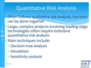 I
R
M
T
Quantitative Risk Analysis
 Often follows qualitative risk analysis, but both
can be done together
 Large, complex projects involving leading edge
technologies often require extensive
quantitative risk analysis
 Main techniques include:
 Decision tree analysis
 Simulation
 Sensitivity analysis
36www.irmt.co.tz
 