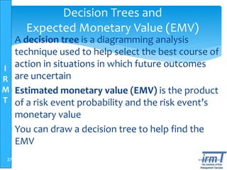 I
R
M
T
www.irmt.co.tz
Decision Trees and
Expected Monetary Value (EMV)
 A decision tree is a diagramming analysis
technique used to help select the best course of
action in situations in which future outcomes
are uncertain
 Estimated monetary value (EMV) is the product
of a risk event probability and the risk event’s
monetary value
 You can draw a decision tree to help find the
EMV
37
 