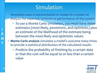 I
R
M
T
www.irmt.co.tz
Simulation
 Simulation uses a representation or model of a system to
analyze the expected behavior or performance of the system
 To use a Monte Carlo simulation, you must have three
estimates (most likely, pessimistic, and optimistic) plus
an estimate of the likelihood of the estimate being
between the most likely and optimistic values
 Monte Carlo analysis simulates a model’s outcome many times
to provide a statistical distribution of the calculated results
 Predicts the probability of finishing by a certain date
or that the cost will be equal to or less than a certain
value
39
 