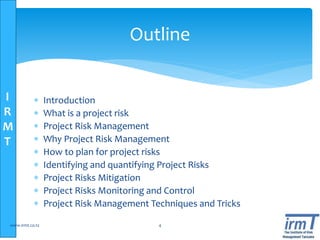 I
R
M
T
Outline
 Introduction
 What is a project risk
 Project Risk Management
 Why Project Risk Management
 How to plan for project risks
 Identifying and quantifying Project Risks
 Project Risks Mitigation
 Project Risks Monitoring and Control
 Project Risk Management Techniques and Tricks
www.irmt.co.tz 4
 