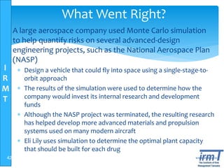 I
R
M
T
www.irmt.co.tz
What Went Right?
 A large aerospace company used Monte Carlo simulation
to help quantify risks on several advanced-design
engineering projects, such as the National Aerospace Plan
(NASP)
 Design a vehicle that could fly into space using a single-stage-to-
orbit approach
 The results of the simulation were used to determine how the
company would invest its internal research and development
funds
 Although the NASP project was terminated, the resulting research
has helped develop more advanced materials and propulsion
systems used on many modern aircraft
 Eli Lily uses simulation to determine the optimal plant capacity
that should be built for each drug
42
 