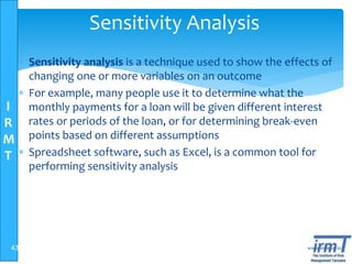 I
R
M
T
www.irmt.co.tz
Sensitivity Analysis
 Sensitivity analysis is a technique used to show the effects of
changing one or more variables on an outcome
 For example, many people use it to determine what the
monthly payments for a loan will be given different interest
rates or periods of the loan, or for determining break-even
points based on different assumptions
 Spreadsheet software, such as Excel, is a common tool for
performing sensitivity analysis
43
 