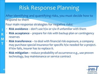 I
R
M
T
www.irmt.co.tz
Risk Response Planning
 After identifying and quantifying risks, you must decide how to
respond to them
 Four main response strategies for negative risks:
 Risk avoidance – don’t use h/w or s/w if unfamiliar with them
 Risk acceptance – prepare for risk with backup plan or contingency
reserves
 Risk transference – to deal with financial risk exposure, a company
may purchase special insurance for specific h/w needed for a project.
If h/w fails, insurer has to replace it.
 Risk mitigation – reduce probability of occurrence e.g., use proven
technology, buy maintenance or service contract
45
 