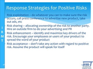 I
R
M
T
www.irmt.co.tz
Response Strategies for Positive Risks
 Risk exploitation – do whatever you can to make sure the risk
occurs, call press conference to advertise new product, take
out ads, etc
 Risk sharing – allocating ownership of the risk to another party.
Hire an outside firm to do your advertising and PR
 Risk enhancement – identify and maximize key drivers of the
risk. Encourage your employees or users of your product to
spread the word of your product
 Risk acceptance – don’t take any action with regard to positive
risk. Assume the product will speak for itself
47
 