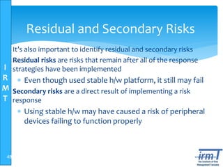 I
R
M
T
www.irmt.co.tz
Residual and Secondary Risks
 It’s also important to identify residual and secondary risks
 Residual risks are risks that remain after all of the response
strategies have been implemented
 Even though used stable h/w platform, it still may fail
 Secondary risks are a direct result of implementing a risk
response
 Using stable h/w may have caused a risk of peripheral
devices failing to function properly
48
 