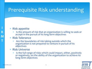 I
R
M
T
Prerequisite Risk understanding
 Risk appetite
 Is the amount of risk that an organization is willing to seek or
accept in the pursuit of its long term objectives
 Risk Tolerance
 Are the boundaries of risk taking outside which the
organization is not prepared to venture in pursuit of its
objectives
 Risk Universe
 Is the full range of risks which could impact, either, positively
or negatively, on the ability of the organization to achieve its
long term objectives
www.irmt.co.tz 5
 