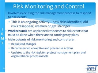 I
R
M
T
www.irmt.co.tz
Risk Monitoring and Control
 Involves executing the risk management process to respond
to risk events
 This is an ongoing activity – new risks identified, old
risks disappear, weaken or get stronger
 Workarounds are unplanned responses to risk events that
must be done when there are no contingency plans
 Main outputs of risk monitoring and control are:
 Requested changes
 Recommended corrective and preventive actions
 Updates to the risk register, project management plan, and
organizational process assets
50
 