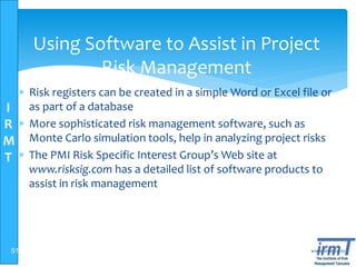 I
R
M
T
www.irmt.co.tz
Using Software to Assist in Project
Risk Management
 Risk registers can be created in a simple Word or Excel file or
as part of a database
 More sophisticated risk management software, such as
Monte Carlo simulation tools, help in analyzing project risks
 The PMI Risk Specific Interest Group’s Web site at
www.risksig.com has a detailed list of software products to
assist in risk management
51
 
