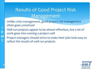 I
R
M
T
www.irmt.co.tz
Results of Good Project Risk
Management
 Unlike crisis management, good project risk management
often goes unnoticed
 Well-run projects appear to be almost effortless, but a lot of
work goes into running a project well
 Project managers should strive to make their jobs look easy to
reflect the results of well-run projects
52
 