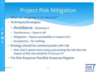 I
R
M
T
Project Risk Mitigation
 What are we going to do about it?”
 Techniques/Strategies:
 Avoidance– Eliminate it
 Transference – Pawn it off
 Mitigation – Reduce probability or impact of it
 Acceptance – Do nothing
 Strategy should be commensurate with risk
 Hint: Don’t spend more money preventing the risk than the
impact of the risk would be if it occurs 
 The Risk Response Plan/Risk Response Register
www.irmt.co.tz 56
 