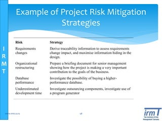 I
R
M
T
Example of Project Risk Mitigation
Strategies
Risk Strategy
Requirements
changes
Derive traceability information to assess requirements
change impact, and maximise information hiding in the
design.
Organizational
restructuring
Prepare a briefing document for senior management
showing how the project is making a very important
contribution to the goals of the business.
Database
performance
Investigate the possibility of buying a higher-
performance database.
Underestimated
development time
Investigate outsourcing components, investigate use of
a program generator
www.irmt.co.tz 58
 