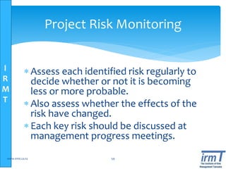 I
R
M
T
Project Risk Monitoring
 Assess each identified risk regularly to
decide whether or not it is becoming
less or more probable.
 Also assess whether the effects of the
risk have changed.
 Each key risk should be discussed at
management progress meetings.
www.irmt.co.tz 59
 