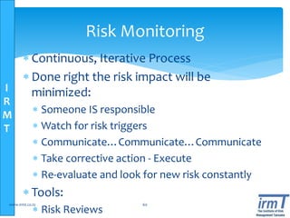 I
R
M
T
Risk Monitoring
 Continuous, Iterative Process
 Done right the risk impact will be
minimized:
 Someone IS responsible
 Watch for risk triggers
 Communicate…Communicate…Communicate
 Take corrective action - Execute
 Re-evaluate and look for new risk constantly
 Tools:
 Risk Reviews
www.irmt.co.tz 60
 