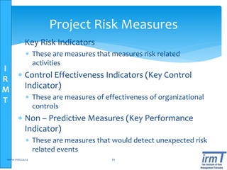 I
R
M
T
Project Risk Measures
 Key Risk Indicators
 These are measures that measures risk related
activities
 Control Effectiveness Indicators (Key Control
Indicator)
 These are measures of effectiveness of organizational
controls
 Non – Predictive Measures (Key Performance
Indicator)
 These are measures that would detect unexpected risk
related events
www.irmt.co.tz 61
 