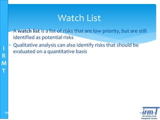 I
R
M
T
www.irmt.co.tz
Watch List
 A watch list is a list of risks that are low priority, but are still
identified as potential risks
 Qualitative analysis can also identify risks that should be
evaluated on a quantitative basis
64
 