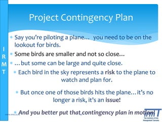 I
R
M
T
www.irmt.co.tz 66
Project Contingency Plan
 Say you’re piloting a plane… you need to be on the
lookout for birds.
 Some birds are smaller and not so close…
 …but some can be large and quite close.
 Each bird in the sky represents a risk to the plane to
watch and plan for.
 But once one of those birds hits the plane…it’s no
longer a risk, it’s an issue!
 And you better put that contingency plan in motion!
 