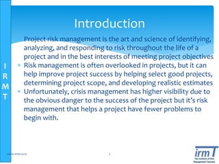 I
R
M
T
Introduction
 Project risk management is the art and science of identifying,
analyzing, and responding to risk throughout the life of a
project and in the best interests of meeting project objectives
 Risk management is often overlooked in projects, but it can
help improve project success by helping select good projects,
determining project scope, and developing realistic estimates
 Unfortunately, crisis management has higher visibility due to
the obvious danger to the success of the project but it’s risk
management that helps a project have fewer problems to
begin with.
www.irmt.co.tz 7
 