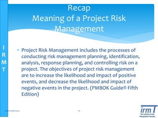 I
R
M
T
 Project Risk Management includes the processes of
conducting risk management planning, identification,
analysis, response planning, and controlling risk on a
project. The objectives of project risk management
are to increase the likelihood and impact of positive
events, and decrease the likelihood and impact of
negative events in the project. (PMBOK Guide® Fifth
Edition)
www.irmt.co.tz 77
Recap
Meaning of a Project Risk
Management
 