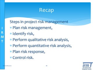 I
R
M
T
Steps in project risk management
 Plan risk management,
 Identify risk,
 Perform qualitative risk analysis,
 Perform quantitative risk analysis,
 Plan risk response,
 Control risk.
www.irmt.co.tz 78
Recap
 