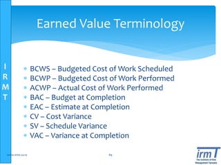 I
R
M
T
Earned Value Terminology
 BCWS – Budgeted Cost of Work Scheduled
 BCWP – Budgeted Cost of Work Performed
 ACWP – Actual Cost of Work Performed
 BAC – Budget at Completion
 EAC – Estimate at Completion
 CV – Cost Variance
 SV – Schedule Variance
 VAC – Variance at Completion
www.irmt.co.tz 84
 