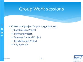 I
R
M
T
 Chose one project in your organization
 Construction Project
 Software Project
 Tanzania National Project
 Rehabilitation Project
 Any you wish
www.irmt.co.tz 88
Group Work sessions
 