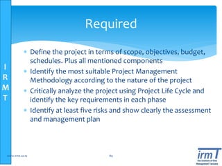 I
R
M
T
 Define the project in terms of scope, objectives, budget,
schedules. Plus all mentioned components
 Identify the most suitable Project Management
Methodology according to the nature of the project
 Critically analyze the project using Project Life Cycle and
identify the key requirements in each phase
 Identify at least five risks and show clearly the assessment
and management plan
www.irmt.co.tz 89
Required
 