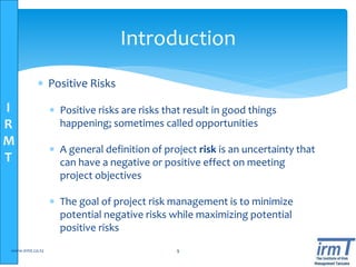 I
R
M
T
Introduction
 Positive Risks
 Positive risks are risks that result in good things
happening; sometimes called opportunities
 A general definition of project risk is an uncertainty that
can have a negative or positive effect on meeting
project objectives
 The goal of project risk management is to minimize
potential negative risks while maximizing potential
positive risks
www.irmt.co.tz 9
 