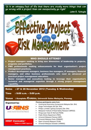 ‘It is an unhappy fact of life that there are usually more things that can
go wrong with a project than can unexpectedly go right’
                                                            John R. Schuyle




                                               WHO SHOULD ATTEND?
► Project managers seeking to bring new dimensions of leadership to projects,
  programs and portfolios;
► PMO professionals seeking enhancements for their organization’s project
  management practices,
► Product development managers, business line managers, IT managers, financial
  managers, and other business professionals who need an advanced yet
  practical project management education;
► Senior managers and executives looking to leverage their organization’s
  technical and managerial expertise through a strong project management
  capability.

Dates           : 27 & 28 November 2012 (Tuesday & Wednesday)

Time           : 9:00 a.m. – 5:00 p.m.

Venue : Kompleks ЄUREKA, Universiti Sains Malaysia, Penang.
                                                  Previous participants came from:
Organised by:
                                                  • Continental Automotive Components Malaysia Sdn. Bhd.
                                                  • Avago Technologies (M) Sdn. Bhd.
                                                  • Philips Lumileds Lighting Company Sdn. Bhd.
                                                  • Malaysian Institute of Road Safety Research (MIROS)
 (wholly-owned by Universiti Sains Malaysia)
                                                  • Pengurusan Aset Air Berhad (PAAB)
                                                  • Public Works Department (PWD)
                                                  • Universiti Malaysia Pahang (UMP)
                                                  • Universiti Malaysia Perlis (UNIMAP)
HRDF Claimable*                                   • Open University Malaysia (OUM)
              *Subject to HRDF Approval           • Universiti Malaysia Sarawak (UNIMAS)
 