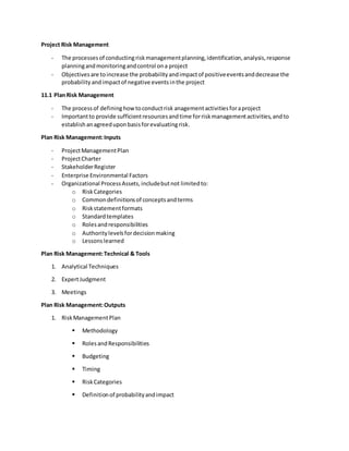 Project Risk Management
- The processesof conductingriskmanagementplanning,identification,analysis,response
planningandmonitoringandcontrol ona project
- Objectivesare toincrease the probabilityandimpactof positiveeventsanddecrease the
probability andimpactof negative eventsinthe project
11.1 PlanRisk Management
- The processof defininghowtoconductrisk anagementactivitiesforaproject
- Importantto provide sufficientresourcesandtime forriskmanagementactivities,andto
establishanagreeduponbasisforevaluatingrisk.
Plan Risk Management:Inputs
- ProjectManagementPlan
- ProjectCharter
- StakeholderRegister
- Enterprise Environmental Factors
- Organizational ProcessAssets,includebutnot limitedto:
o RiskCategories
o Commondefinitionsof conceptsandterms
o Riskstatementformats
o Standardtemplates
o Rolesandresponsibilities
o Authoritylevelsfordecisionmaking
o Lessonslearned
Plan Risk Management:Technical & Tools
1. Analytical Techniques
2. ExpertJudgment
3. Meetings
Plan Risk Management:Outputs
1. RiskManagementPlan
 Methodology
 RolesandResponsibilities
 Budgeting
 Timing
 RiskCategories
 Definitionof probabilityandimpact
 