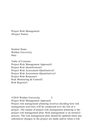 Project Risk Management
(Project Name)
Student Name
Walden University
Date
Table of Contents
Project Risk Management Approach1
Project Risk Identification1
Project Risk Assessment (Qualitative)1
Project Risk Assessment (Quantitative)1
Project Risk Response1
Risk Monitoring & Control2
Risk Register3
©2018 Walden University 2
Project Risk Management Approach
Project risk management planning involves deciding how risk
management activities will be conducted over the life of a
project. The output of project risk management planning is the
project risk management plan. Risk management is an iterative
process. The risk management plan should be updated when any
substantial changes to the project are made and/or when a risk
 
