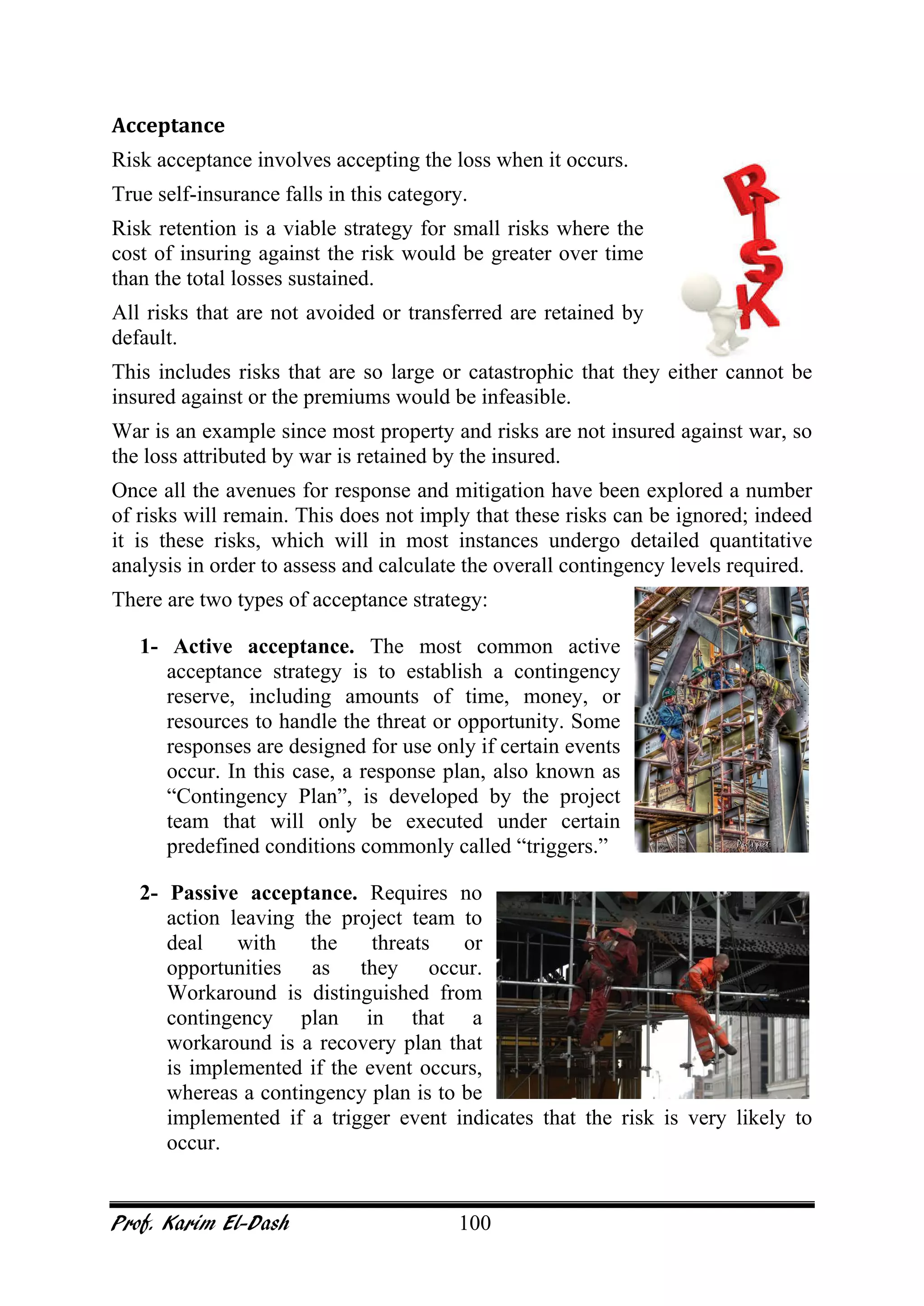 Prof. Karim El-Dash 100
Acceptance
Risk acceptance involves accepting the loss when it occurs.
True self-insurance falls in this category.
Risk retention is a viable strategy for small risks where the
cost of insuring against the risk would be greater over time
than the total losses sustained.
All risks that are not avoided or transferred are retained by
default.
This includes risks that are so large or catastrophic that they either cannot be
insured against or the premiums would be infeasible.
War is an example since most property and risks are not insured against war, so
the loss attributed by war is retained by the insured.
Once all the avenues for response and mitigation have been explored a number
of risks will remain. This does not imply that these risks can be ignored; indeed
it is these risks, which will in most instances undergo detailed quantitative
analysis in order to assess and calculate the overall contingency levels required.
There are two types of acceptance strategy:
1- Active acceptance. The most common active
acceptance strategy is to establish a contingency
reserve, including amounts of time, money, or
resources to handle the threat or opportunity. Some
responses are designed for use only if certain events
occur. In this case, a response plan, also known as
“Contingency Plan”, is developed by the project
team that will only be executed under certain
predefined conditions commonly called “triggers.”
2- Passive acceptance. Requires no
action leaving the project team to
deal with the threats or
opportunities as they occur.
Workaround is distinguished from
contingency plan in that a
workaround is a recovery plan that
is implemented if the event occurs,
whereas a contingency plan is to be
implemented if a trigger event indicates that the risk is very likely to
occur.
 