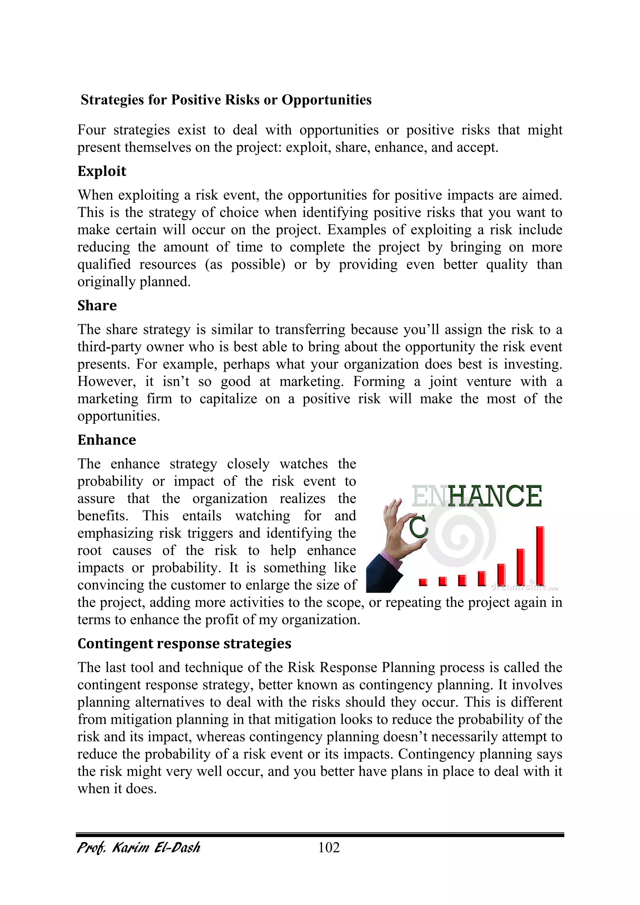 Prof. Karim El-Dash 102
Strategies for Positive Risks or Opportunities
Four strategies exist to deal with opportunities or positive risks that might
present themselves on the project: exploit, share, enhance, and accept.
Exploit
When exploiting a risk event, the opportunities for positive impacts are aimed.
This is the strategy of choice when identifying positive risks that you want to
make certain will occur on the project. Examples of exploiting a risk include
reducing the amount of time to complete the project by bringing on more
qualified resources (as possible) or by providing even better quality than
originally planned.
Share
The share strategy is similar to transferring because you’ll assign the risk to a
third-party owner who is best able to bring about the opportunity the risk event
presents. For example, perhaps what your organization does best is investing.
However, it isn’t so good at marketing. Forming a joint venture with a
marketing firm to capitalize on a positive risk will make the most of the
opportunities.
Enhance
The enhance strategy closely watches the
probability or impact of the risk event to
assure that the organization realizes the
benefits. This entails watching for and
emphasizing risk triggers and identifying the
root causes of the risk to help enhance
impacts or probability. It is something like
convincing the customer to enlarge the size of
the project, adding more activities to the scope, or repeating the project again in
terms to enhance the profit of my organization.
Contingent response strategies
The last tool and technique of the Risk Response Planning process is called the
contingent response strategy, better known as contingency planning. It involves
planning alternatives to deal with the risks should they occur. This is different
from mitigation planning in that mitigation looks to reduce the probability of the
risk and its impact, whereas contingency planning doesn’t necessarily attempt to
reduce the probability of a risk event or its impacts. Contingency planning says
the risk might very well occur, and you better have plans in place to deal with it
when it does.
 