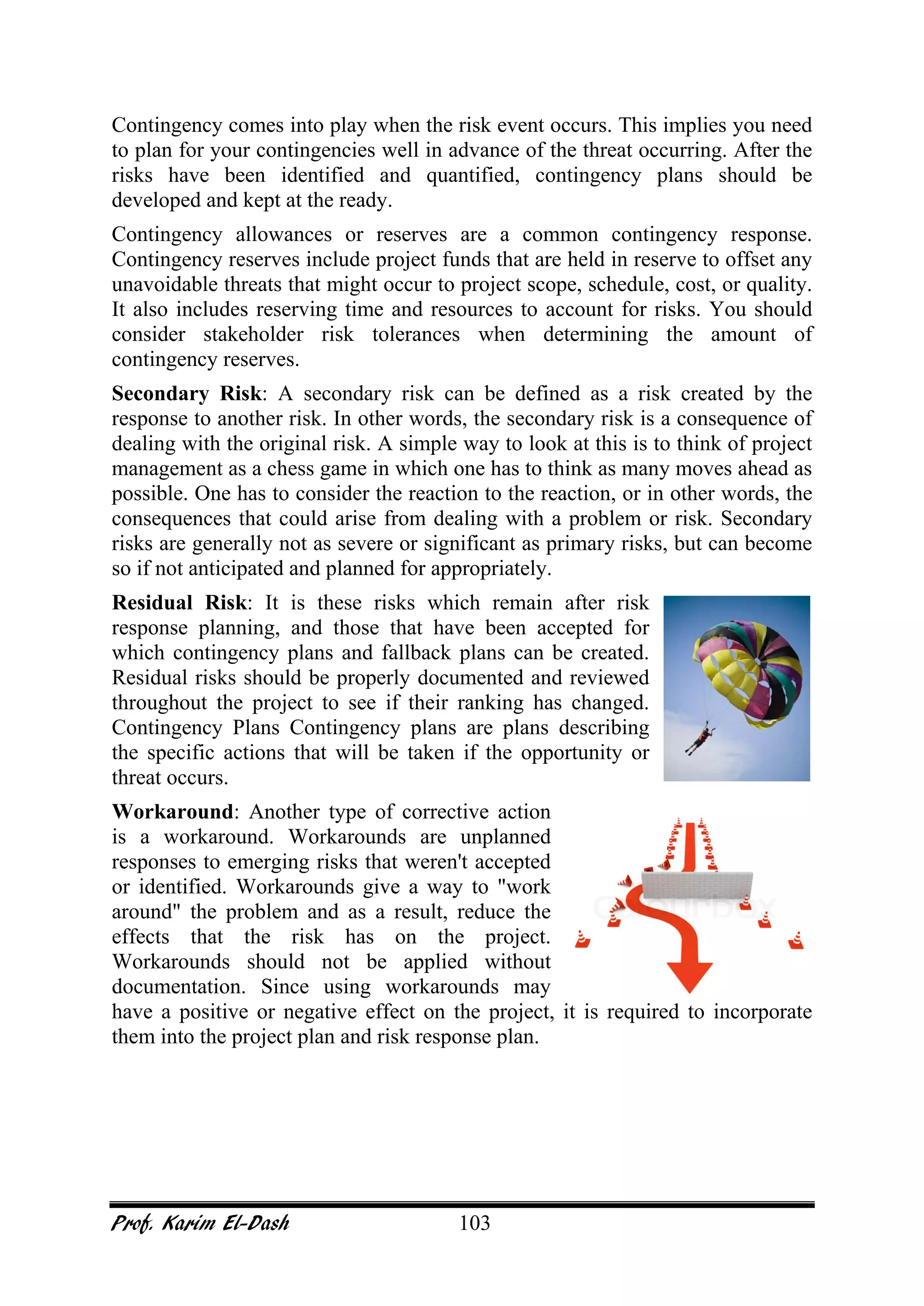 Prof. Karim El-Dash 103
Contingency comes into play when the risk event occurs. This implies you need
to plan for your contingencies well in advance of the threat occurring. After the
risks have been identified and quantified, contingency plans should be
developed and kept at the ready.
Contingency allowances or reserves are a common contingency response.
Contingency reserves include project funds that are held in reserve to offset any
unavoidable threats that might occur to project scope, schedule, cost, or quality.
It also includes reserving time and resources to account for risks. You should
consider stakeholder risk tolerances when determining the amount of
contingency reserves.
Secondary Risk: A secondary risk can be defined as a risk created by the
response to another risk. In other words, the secondary risk is a consequence of
dealing with the original risk. A simple way to look at this is to think of project
management as a chess game in which one has to think as many moves ahead as
possible. One has to consider the reaction to the reaction, or in other words, the
consequences that could arise from dealing with a problem or risk. Secondary
risks are generally not as severe or significant as primary risks, but can become
so if not anticipated and planned for appropriately.
Residual Risk: It is these risks which remain after risk
response planning, and those that have been accepted for
which contingency plans and fallback plans can be created.
Residual risks should be properly documented and reviewed
throughout the project to see if their ranking has changed.
Contingency Plans Contingency plans are plans describing
the specific actions that will be taken if the opportunity or
threat occurs.
Workaround: Another type of corrective action
is a workaround. Workarounds are unplanned
responses to emerging risks that weren't accepted
or identified. Workarounds give a way to "work
around" the problem and as a result, reduce the
effects that the risk has on the project.
Workarounds should not be applied without
documentation. Since using workarounds may
have a positive or negative effect on the project, it is required to incorporate
them into the project plan and risk response plan.
 