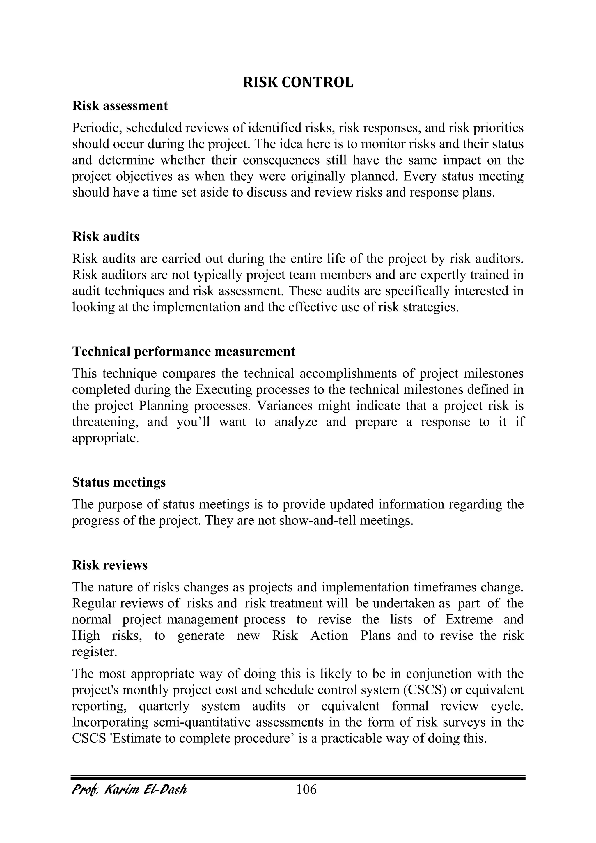 Prof. Karim El-Dash 106
RISK CONTROL
Risk assessment
Periodic, scheduled reviews of identified risks, risk responses, and risk priorities
should occur during the project. The idea here is to monitor risks and their status
and determine whether their consequences still have the same impact on the
project objectives as when they were originally planned. Every status meeting
should have a time set aside to discuss and review risks and response plans.
Risk audits
Risk audits are carried out during the entire life of the project by risk auditors.
Risk auditors are not typically project team members and are expertly trained in
audit techniques and risk assessment. These audits are specifically interested in
looking at the implementation and the effective use of risk strategies.
Technical performance measurement
This technique compares the technical accomplishments of project milestones
completed during the Executing processes to the technical milestones defined in
the project Planning processes. Variances might indicate that a project risk is
threatening, and you’ll want to analyze and prepare a response to it if
appropriate.
Status meetings
The purpose of status meetings is to provide updated information regarding the
progress of the project. They are not show-and-tell meetings.
Risk reviews
The nature of risks changes as projects and implementation timeframes change.
Regular reviews of risks and risk treatment will be undertaken as part of the
normal project management process to revise the lists of Extreme and
High risks, to generate new Risk Action Plans and to revise the risk
register.
The most appropriate way of doing this is likely to be in conjunction with the
project's monthly project cost and schedule control system (CSCS) or equivalent
reporting, quarterly system audits or equivalent formal review cycle.
Incorporating semi-quantitative assessments in the form of risk surveys in the
CSCS 'Estimate to complete procedure’ is a practicable way of doing this.
 