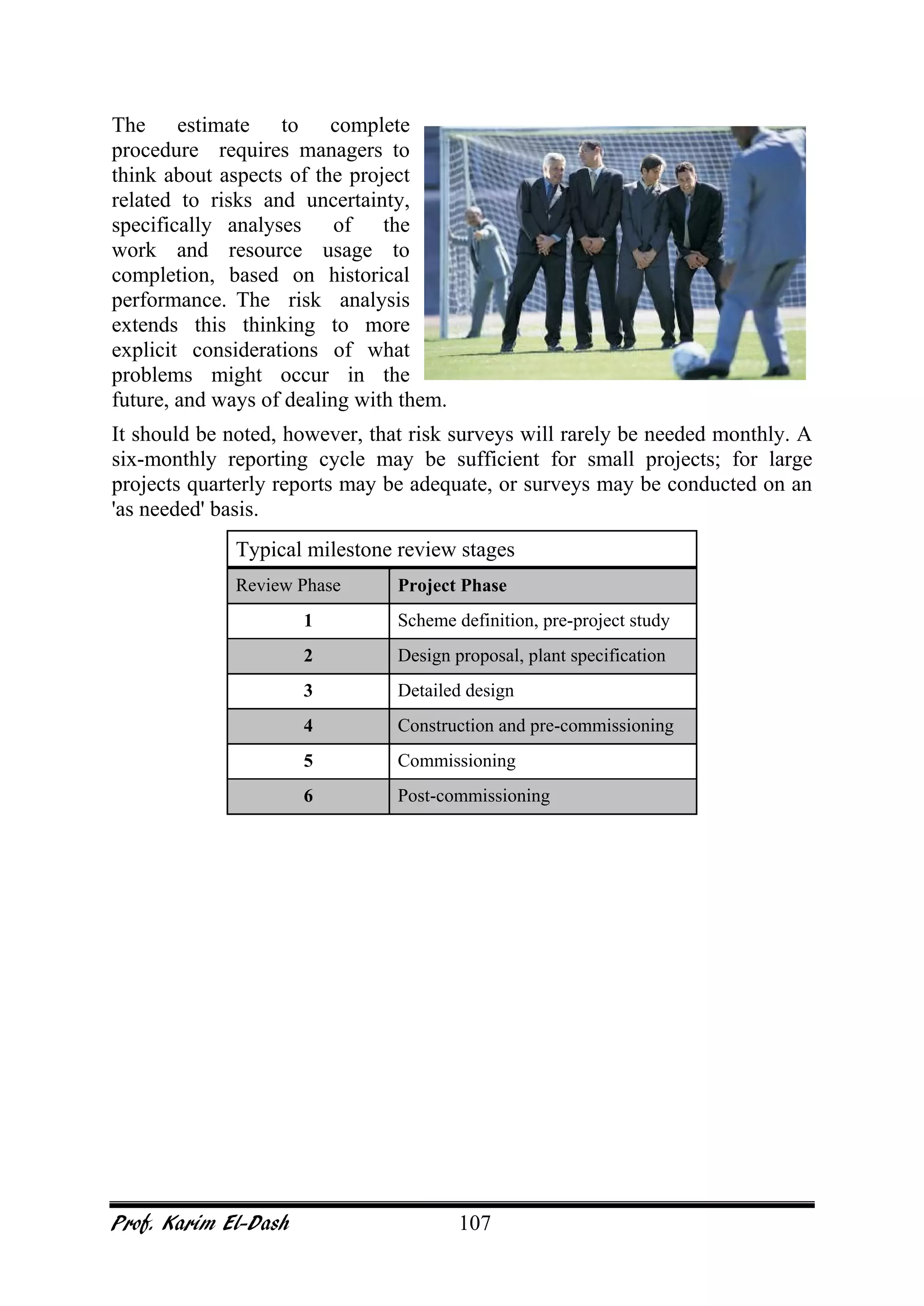 Prof. Karim El-Dash 107
The estimate to complete
procedure requires managers to
think about aspects of the project
related to risks and uncertainty,
specifically analyses of the
work and resource usage to
completion, based on historical
performance. The risk analysis
extends this thinking to more
explicit considerations of what
problems might occur in the
future, and ways of dealing with them.
It should be noted, however, that risk surveys will rarely be needed monthly. A
six-monthly reporting cycle may be sufficient for small projects; for large
projects quarterly reports may be adequate, or surveys may be conducted on an
'as needed' basis.
Typical milestone review stages
Review Phase Project Phase
1 Scheme definition, pre-project study
2 Design proposal, plant specification
3 Detailed design
4 Construction and pre-commissioning
5 Commissioning
6 Post-commissioning
 