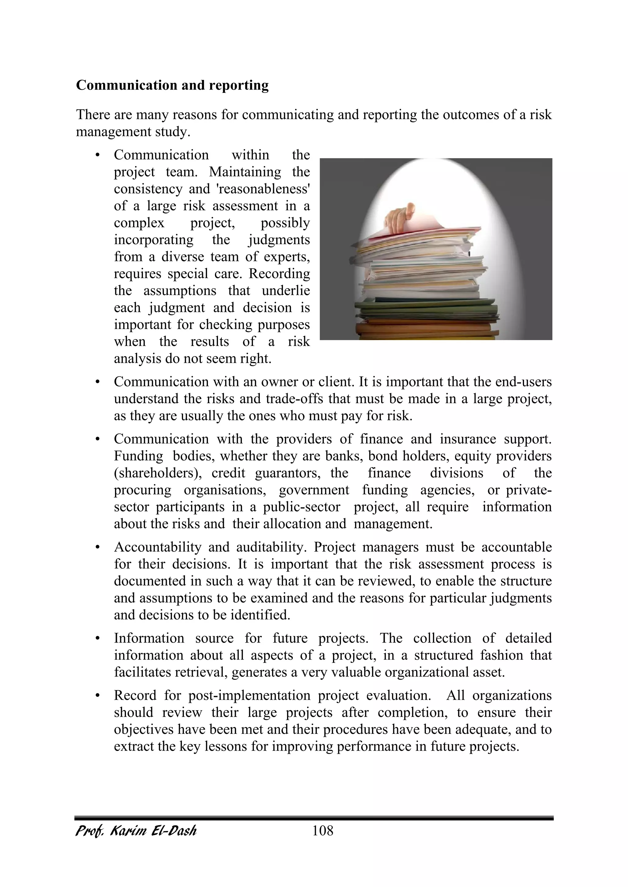 Prof. Karim El-Dash 108
Communication and reporting
There are many reasons for communicating and reporting the outcomes of a risk
management study.
• Communication within the
project team. Maintaining the
consistency and 'reasonableness'
of a large risk assessment in a
complex project, possibly
incorporating the judgments
from a diverse team of experts,
requires special care. Recording
the assumptions that underlie
each judgment and decision is
important for checking purposes
when the results of a risk
analysis do not seem right.
• Communication with an owner or client. It is important that the end-users
understand the risks and trade-offs that must be made in a large project,
as they are usually the ones who must pay for risk.
• Communication with the providers of finance and insurance support.
Funding bodies, whether they are banks, bond holders, equity providers
(shareholders), credit guarantors, the finance divisions of the
procuring organisations, government funding agencies, or private-
sector participants in a public-sector project, all require information
about the risks and their allocation and management.
• Accountability and auditability. Project managers must be accountable
for their decisions. It is important that the risk assessment process is
documented in such a way that it can be reviewed, to enable the structure
and assumptions to be examined and the reasons for particular judgments
and decisions to be identified.
• Information source for future projects. The collection of detailed
information about all aspects of a project, in a structured fashion that
facilitates retrieval, generates a very valuable organizational asset.
• Record for post-implementation project evaluation. All organizations
should review their large projects after completion, to ensure their
objectives have been met and their procedures have been adequate, and to
extract the key lessons for improving performance in future projects.
 