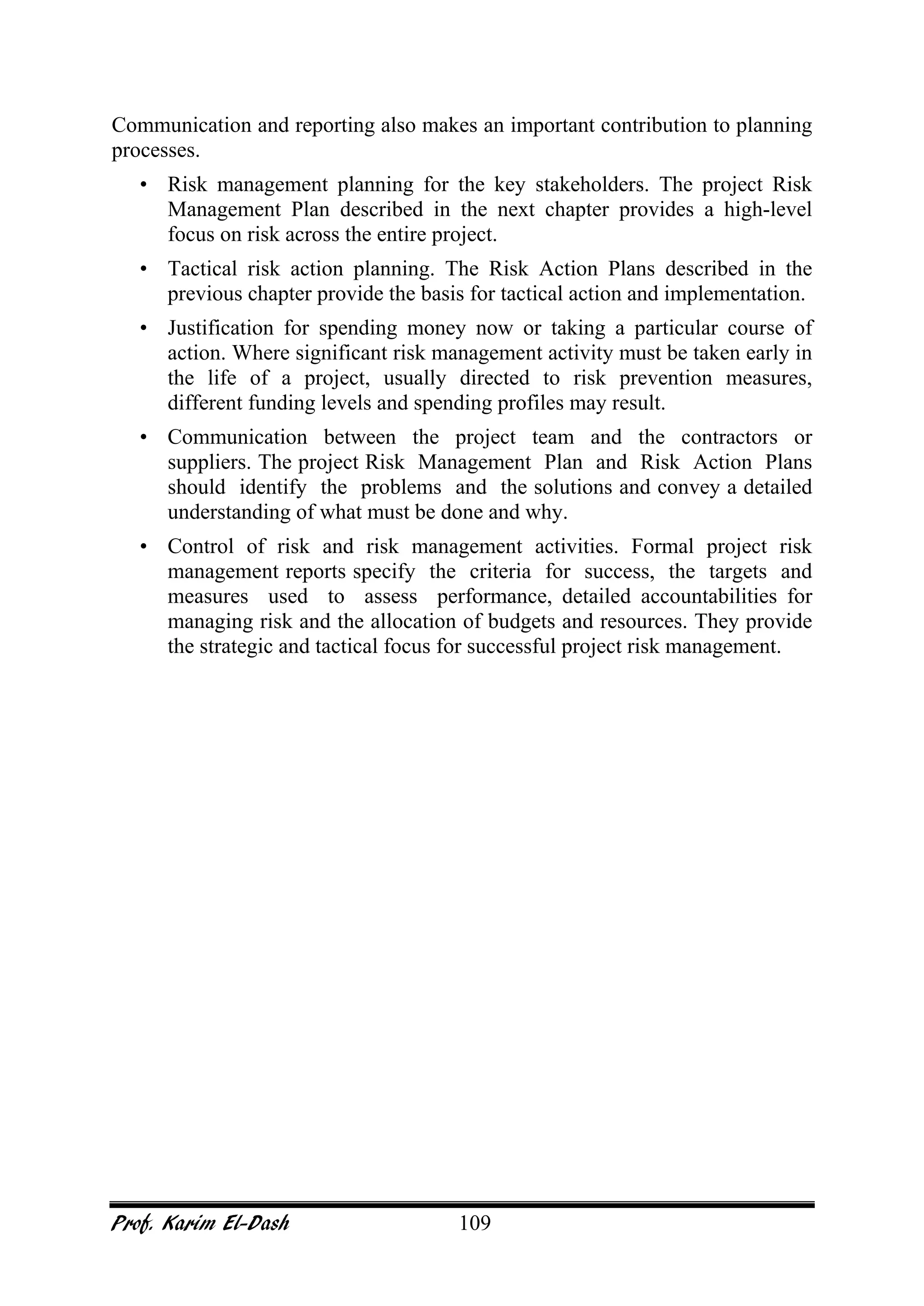 Prof. Karim El-Dash 109
Communication and reporting also makes an important contribution to planning
processes.
• Risk management planning for the key stakeholders. The project Risk
Management Plan described in the next chapter provides a high-level
focus on risk across the entire project.
• Tactical risk action planning. The Risk Action Plans described in the
previous chapter provide the basis for tactical action and implementation.
• Justification for spending money now or taking a particular course of
action. Where significant risk management activity must be taken early in
the life of a project, usually directed to risk prevention measures,
different funding levels and spending profiles may result.
• Communication between the project team and the contractors or
suppliers. The project Risk Management Plan and Risk Action Plans
should identify the problems and the solutions and convey a detailed
understanding of what must be done and why.
• Control of risk and risk management activities. Formal project risk
management reports specify the criteria for success, the targets and
measures used to assess performance, detailed accountabilities for
managing risk and the allocation of budgets and resources. They provide
the strategic and tactical focus for successful project risk management.
 