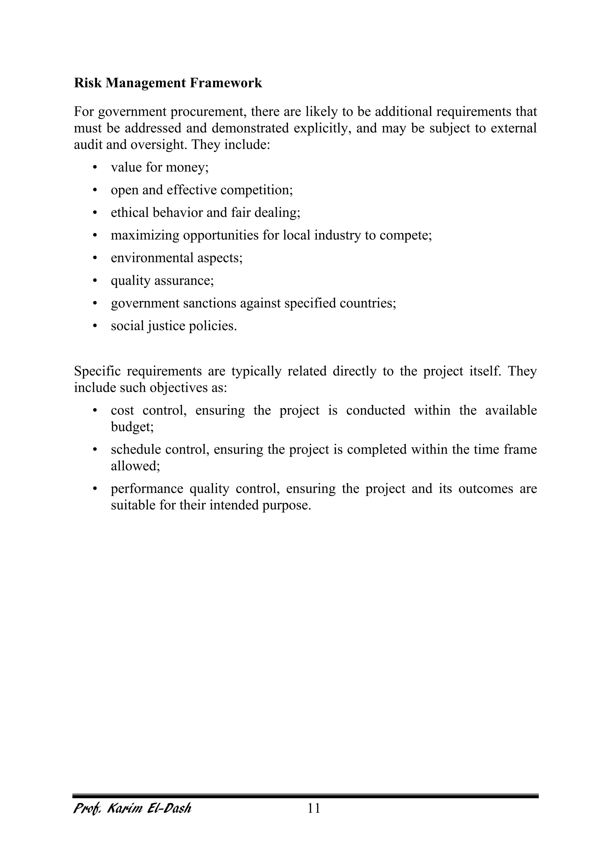 Prof. Karim El-Dash 11
Risk Management Framework
For government procurement, there are likely to be additional requirements that
must be addressed and demonstrated explicitly, and may be subject to external
audit and oversight. They include:
• value for money;
• open and effective competition;
• ethical behavior and fair dealing;
• maximizing opportunities for local industry to compete;
• environmental aspects;
• quality assurance;
• government sanctions against specified countries;
• social justice policies.
Specific requirements are typically related directly to the project itself. They
include such objectives as:
• cost control, ensuring the project is conducted within the available
budget;
• schedule control, ensuring the project is completed within the time frame
allowed;
• performance quality control, ensuring the project and its outcomes are
suitable for their intended purpose.
 