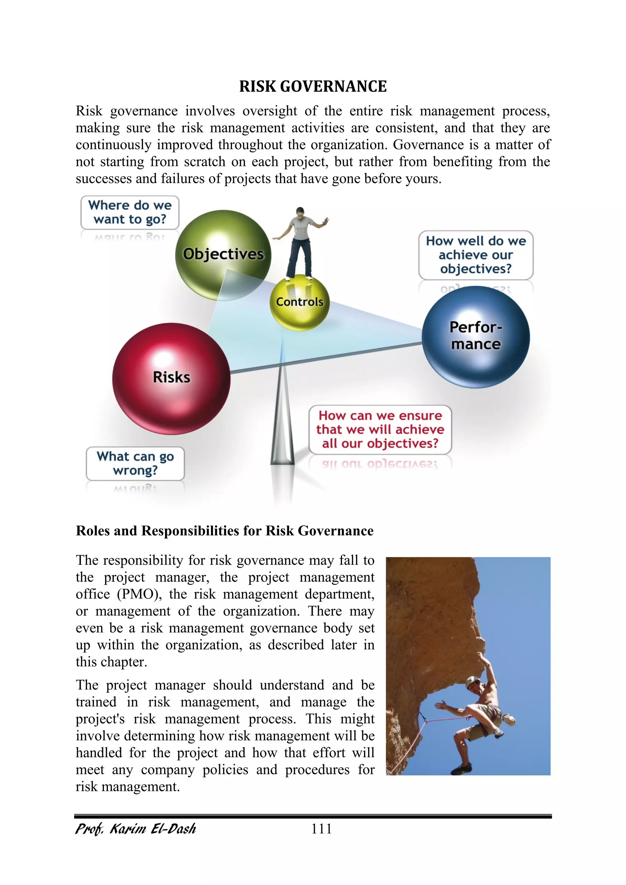 Prof. Karim El-Dash 111
RISK GOVERNANCE
Risk governance involves oversight of the entire risk management process,
making sure the risk management activities are consistent, and that they are
continuously improved throughout the organization. Governance is a matter of
not starting from scratch on each project, but rather from benefiting from the
successes and failures of projects that have gone before yours.
Roles and Responsibilities for Risk Governance
The responsibility for risk governance may fall to
the project manager, the project management
office (PMO), the risk management department,
or management of the organization. There may
even be a risk management governance body set
up within the organization, as described later in
this chapter.
The project manager should understand and be
trained in risk management, and manage the
project's risk management process. This might
involve determining how risk management will be
handled for the project and how that effort will
meet any company policies and procedures for
risk management.
 
