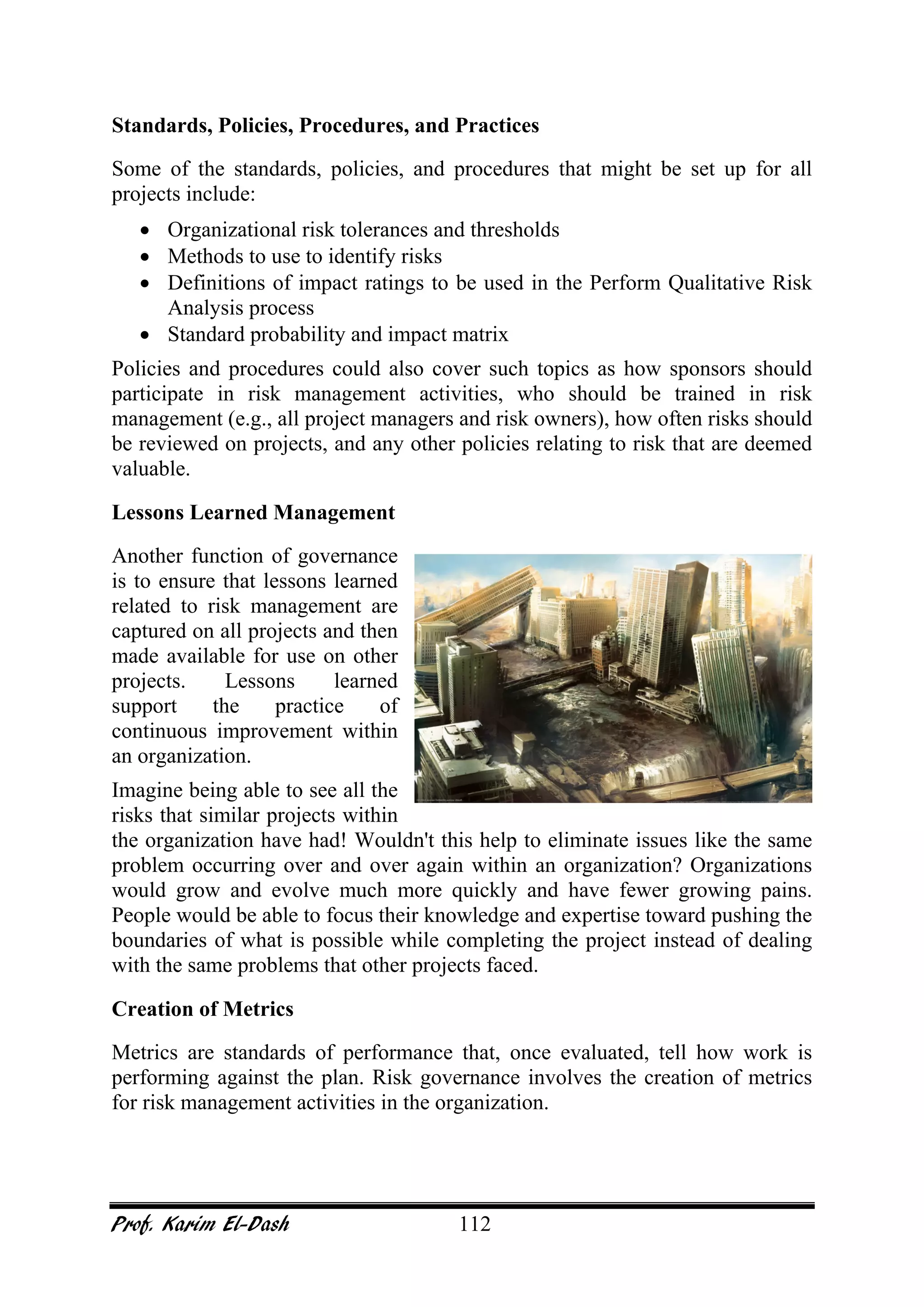 Prof. Karim El-Dash 112
Standards, Policies, Procedures, and Practices
Some of the standards, policies, and procedures that might be set up for all
projects include:
• Organizational risk tolerances and thresholds
• Methods to use to identify risks
• Definitions of impact ratings to be used in the Perform Qualitative Risk
Analysis process
• Standard probability and impact matrix
Policies and procedures could also cover such topics as how sponsors should
participate in risk management activities, who should be trained in risk
management (e.g., all project managers and risk owners), how often risks should
be reviewed on projects, and any other policies relating to risk that are deemed
valuable.
Lessons Learned Management
Another function of governance
is to ensure that lessons learned
related to risk management are
captured on all projects and then
made available for use on other
projects. Lessons learned
support the practice of
continuous improvement within
an organization.
Imagine being able to see all the
risks that similar projects within
the organization have had! Wouldn't this help to eliminate issues like the same
problem occurring over and over again within an organization? Organizations
would grow and evolve much more quickly and have fewer growing pains.
People would be able to focus their knowledge and expertise toward pushing the
boundaries of what is possible while completing the project instead of dealing
with the same problems that other projects faced.
Creation of Metrics
Metrics are standards of performance that, once evaluated, tell how work is
performing against the plan. Risk governance involves the creation of metrics
for risk management activities in the organization.
 