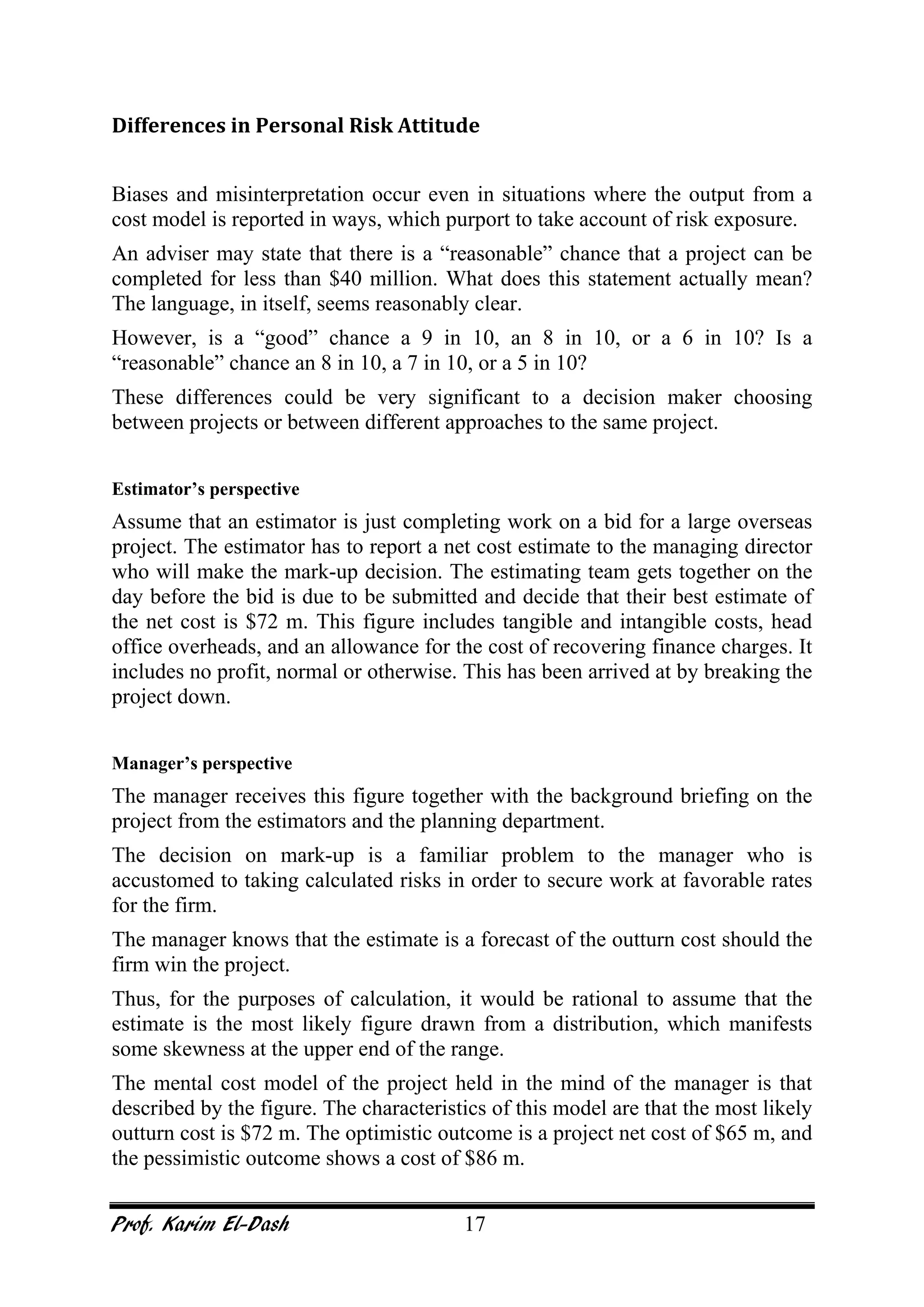 Prof. Karim El-Dash 17
Differences in Personal Risk Attitude
Biases and misinterpretation occur even in situations where the output from a
cost model is reported in ways, which purport to take account of risk exposure.
An adviser may state that there is a “reasonable” chance that a project can be
completed for less than $40 million. What does this statement actually mean?
The language, in itself, seems reasonably clear.
However, is a “good” chance a 9 in 10, an 8 in 10, or a 6 in 10? Is a
“reasonable” chance an 8 in 10, a 7 in 10, or a 5 in 10?
These differences could be very significant to a decision maker choosing
between projects or between different approaches to the same project.
Estimator’s perspective
Assume that an estimator is just completing work on a bid for a large overseas
project. The estimator has to report a net cost estimate to the managing director
who will make the mark-up decision. The estimating team gets together on the
day before the bid is due to be submitted and decide that their best estimate of
the net cost is $72 m. This figure includes tangible and intangible costs, head
office overheads, and an allowance for the cost of recovering finance charges. It
includes no profit, normal or otherwise. This has been arrived at by breaking the
project down.
Manager’s perspective
The manager receives this figure together with the background briefing on the
project from the estimators and the planning department.
The decision on mark-up is a familiar problem to the manager who is
accustomed to taking calculated risks in order to secure work at favorable rates
for the firm.
The manager knows that the estimate is a forecast of the outturn cost should the
firm win the project.
Thus, for the purposes of calculation, it would be rational to assume that the
estimate is the most likely figure drawn from a distribution, which manifests
some skewness at the upper end of the range.
The mental cost model of the project held in the mind of the manager is that
described by the figure. The characteristics of this model are that the most likely
outturn cost is $72 m. The optimistic outcome is a project net cost of $65 m, and
the pessimistic outcome shows a cost of $86 m.
 