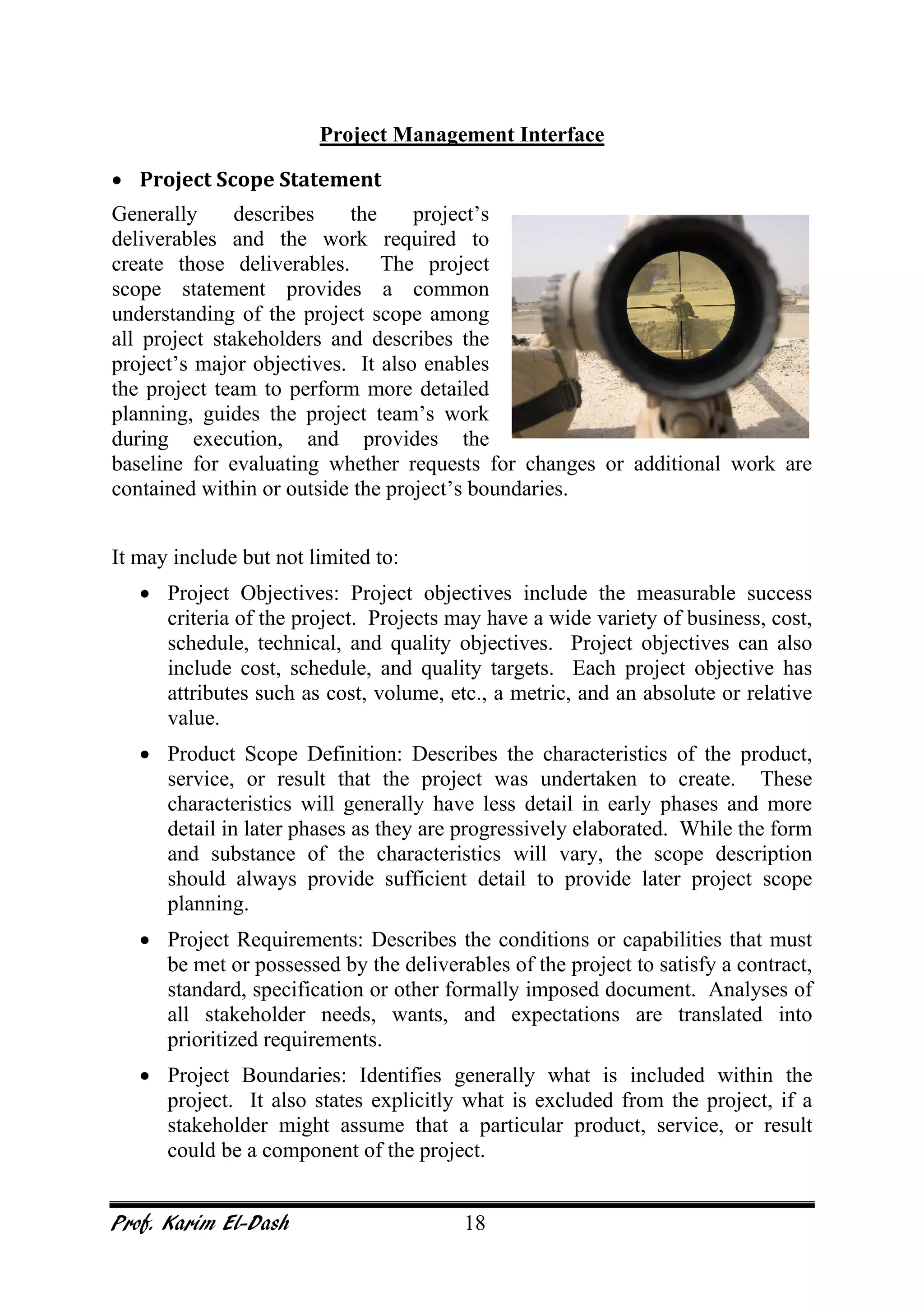Prof. Karim El-Dash 18
Project Management Interface
• Project Scope Statement
Generally describes the project’s
deliverables and the work required to
create those deliverables. The project
scope statement provides a common
understanding of the project scope among
all project stakeholders and describes the
project’s major objectives. It also enables
the project team to perform more detailed
planning, guides the project team’s work
during execution, and provides the
baseline for evaluating whether requests for changes or additional work are
contained within or outside the project’s boundaries.
It may include but not limited to:
• Project Objectives: Project objectives include the measurable success
criteria of the project. Projects may have a wide variety of business, cost,
schedule, technical, and quality objectives. Project objectives can also
include cost, schedule, and quality targets. Each project objective has
attributes such as cost, volume, etc., a metric, and an absolute or relative
value.
• Product Scope Definition: Describes the characteristics of the product,
service, or result that the project was undertaken to create. These
characteristics will generally have less detail in early phases and more
detail in later phases as they are progressively elaborated. While the form
and substance of the characteristics will vary, the scope description
should always provide sufficient detail to provide later project scope
planning.
• Project Requirements: Describes the conditions or capabilities that must
be met or possessed by the deliverables of the project to satisfy a contract,
standard, specification or other formally imposed document. Analyses of
all stakeholder needs, wants, and expectations are translated into
prioritized requirements.
• Project Boundaries: Identifies generally what is included within the
project. It also states explicitly what is excluded from the project, if a
stakeholder might assume that a particular product, service, or result
could be a component of the project.
 