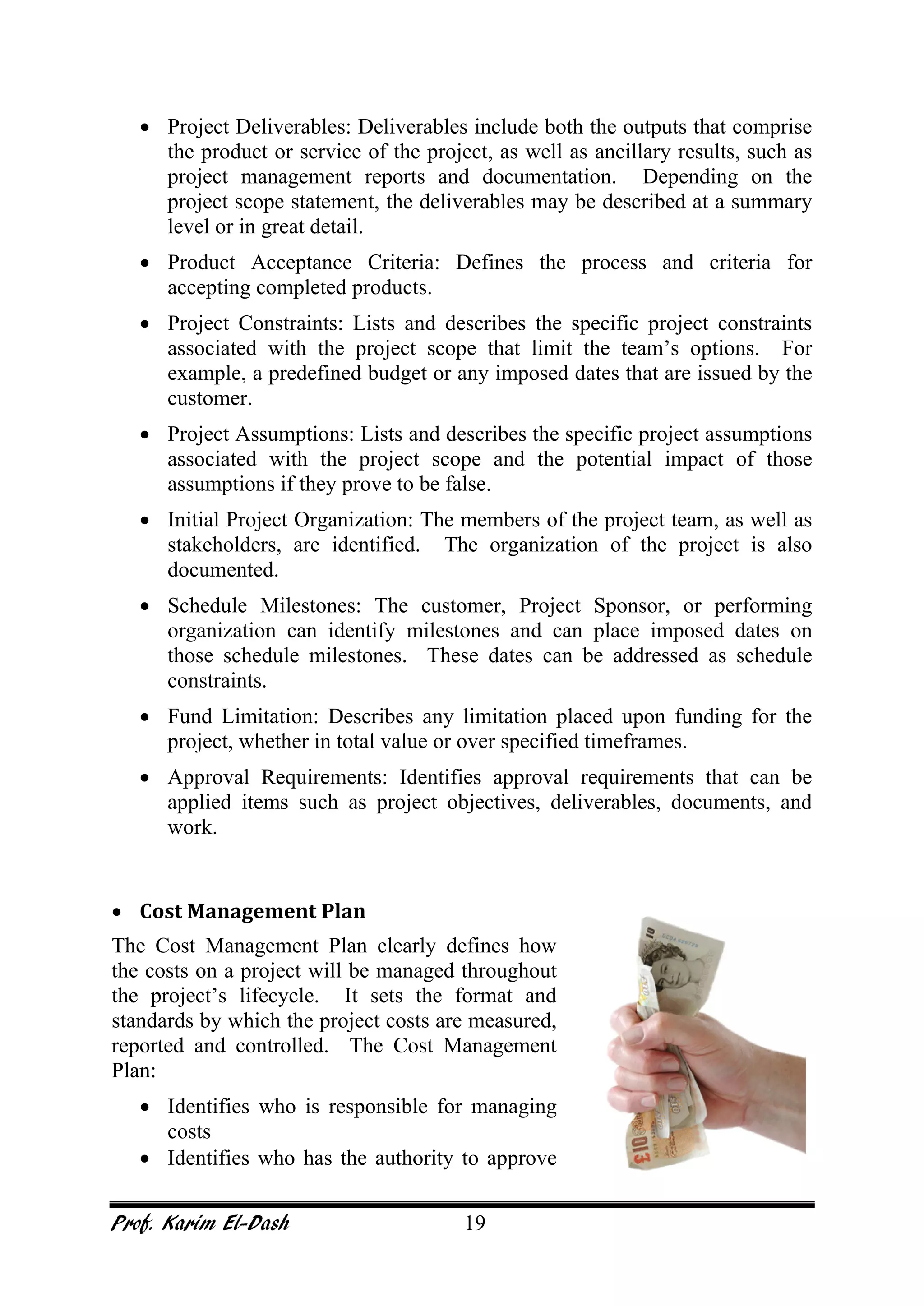 Prof. Karim El-Dash 19
• Project Deliverables: Deliverables include both the outputs that comprise
the product or service of the project, as well as ancillary results, such as
project management reports and documentation. Depending on the
project scope statement, the deliverables may be described at a summary
level or in great detail.
• Product Acceptance Criteria: Defines the process and criteria for
accepting completed products.
• Project Constraints: Lists and describes the specific project constraints
associated with the project scope that limit the team’s options. For
example, a predefined budget or any imposed dates that are issued by the
customer.
• Project Assumptions: Lists and describes the specific project assumptions
associated with the project scope and the potential impact of those
assumptions if they prove to be false.
• Initial Project Organization: The members of the project team, as well as
stakeholders, are identified. The organization of the project is also
documented.
• Schedule Milestones: The customer, Project Sponsor, or performing
organization can identify milestones and can place imposed dates on
those schedule milestones. These dates can be addressed as schedule
constraints.
• Fund Limitation: Describes any limitation placed upon funding for the
project, whether in total value or over specified timeframes.
• Approval Requirements: Identifies approval requirements that can be
applied items such as project objectives, deliverables, documents, and
work.
• Cost Management Plan
The Cost Management Plan clearly defines how
the costs on a project will be managed throughout
the project’s lifecycle. It sets the format and
standards by which the project costs are measured,
reported and controlled. The Cost Management
Plan:
• Identifies who is responsible for managing
costs
• Identifies who has the authority to approve
 