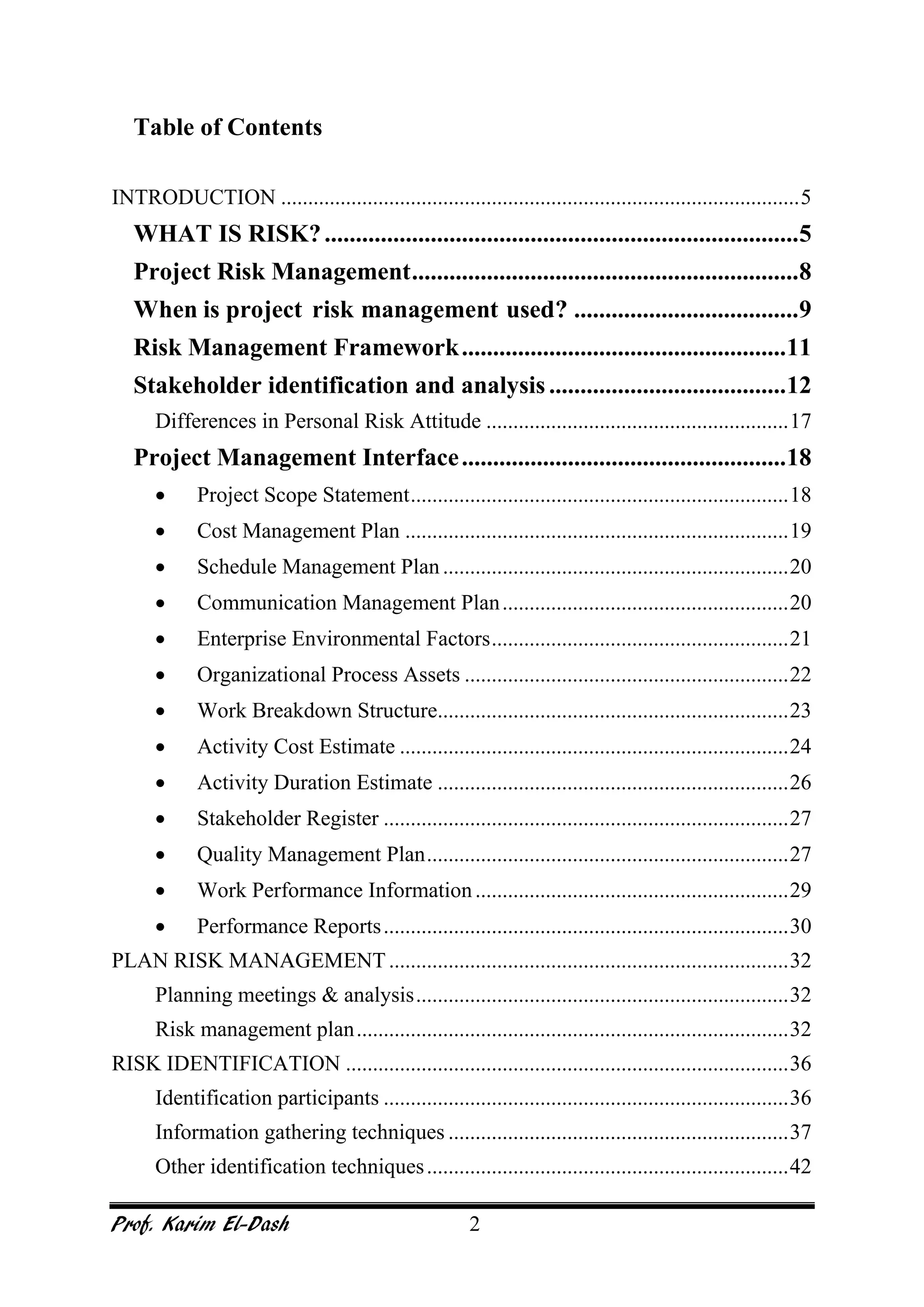 Prof. Karim El-Dash 2
Table of Contents
INTRODUCTION ................................................................................................5
WHAT IS RISK?............................................................................5
Project Risk Management..............................................................8
When is project risk management used? ....................................9
Risk Management Framework....................................................11
Stakeholder identification and analysis......................................12
Differences in Personal Risk Attitude ........................................................17
Project Management Interface....................................................18
• Project Scope Statement......................................................................18
• Cost Management Plan .......................................................................19
• Schedule Management Plan................................................................20
• Communication Management Plan.....................................................20
• Enterprise Environmental Factors.......................................................21
• Organizational Process Assets ............................................................22
• Work Breakdown Structure.................................................................23
• Activity Cost Estimate ........................................................................24
• Activity Duration Estimate .................................................................26
• Stakeholder Register ...........................................................................27
• Quality Management Plan...................................................................27
• Work Performance Information..........................................................29
• Performance Reports...........................................................................30
PLAN RISK MANAGEMENT..........................................................................32
Planning meetings & analysis.....................................................................32
Risk management plan................................................................................32
RISK IDENTIFICATION ..................................................................................36
Identification participants ...........................................................................36
Information gathering techniques ...............................................................37
Other identification techniques...................................................................42
 