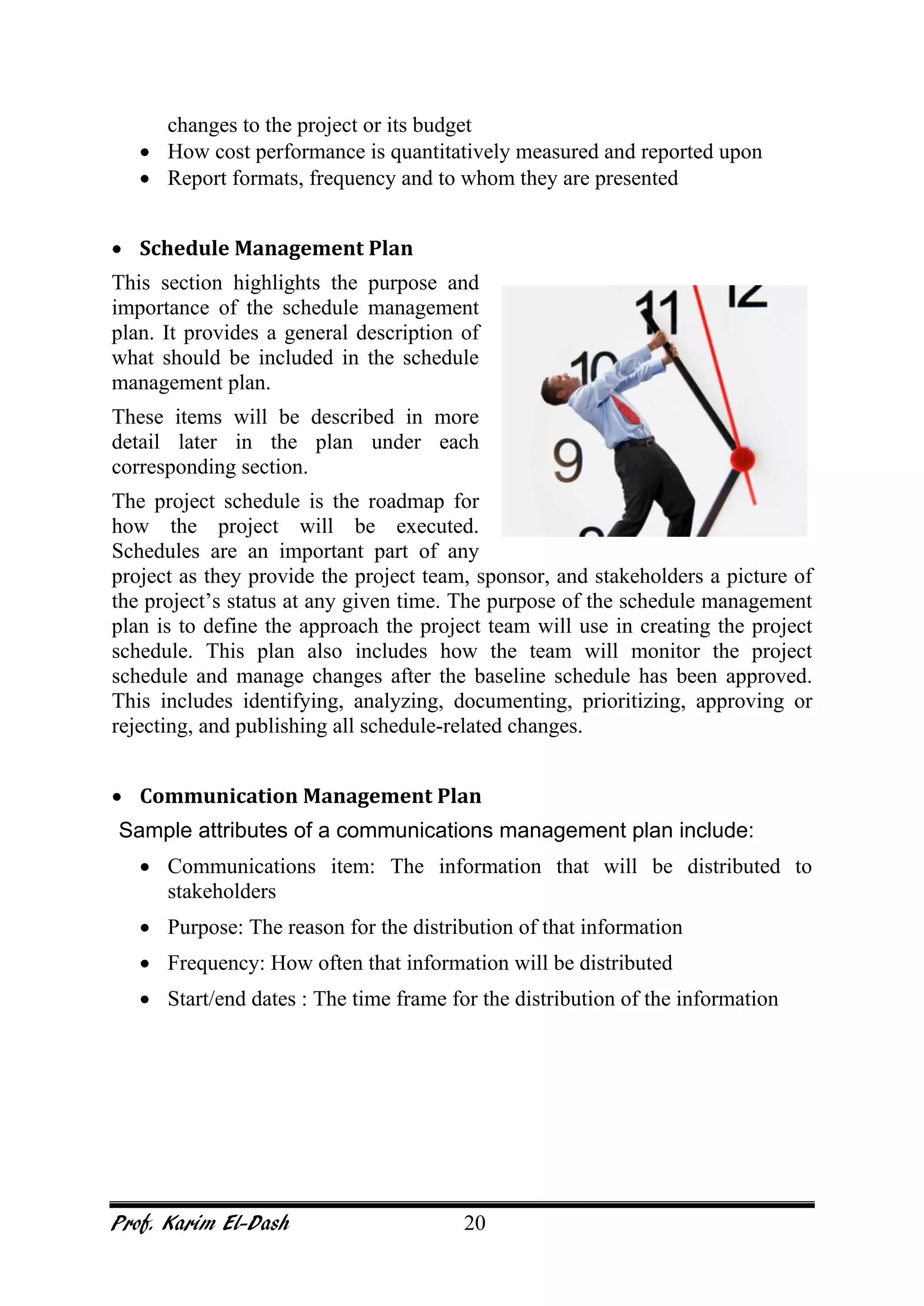 Prof. Karim El-Dash 20
changes to the project or its budget
• How cost performance is quantitatively measured and reported upon
• Report formats, frequency and to whom they are presented
• Schedule Management Plan
This section highlights the purpose and
importance of the schedule management
plan. It provides a general description of
what should be included in the schedule
management plan.
These items will be described in more
detail later in the plan under each
corresponding section.
The project schedule is the roadmap for
how the project will be executed.
Schedules are an important part of any
project as they provide the project team, sponsor, and stakeholders a picture of
the project’s status at any given time. The purpose of the schedule management
plan is to define the approach the project team will use in creating the project
schedule. This plan also includes how the team will monitor the project
schedule and manage changes after the baseline schedule has been approved.
This includes identifying, analyzing, documenting, prioritizing, approving or
rejecting, and publishing all schedule-related changes.
• Communication Management Plan
Sample attributes of a communications management plan include:
• Communications item: The information that will be distributed to
stakeholders
• Purpose: The reason for the distribution of that information
• Frequency: How often that information will be distributed
• Start/end dates : The time frame for the distribution of the information
 