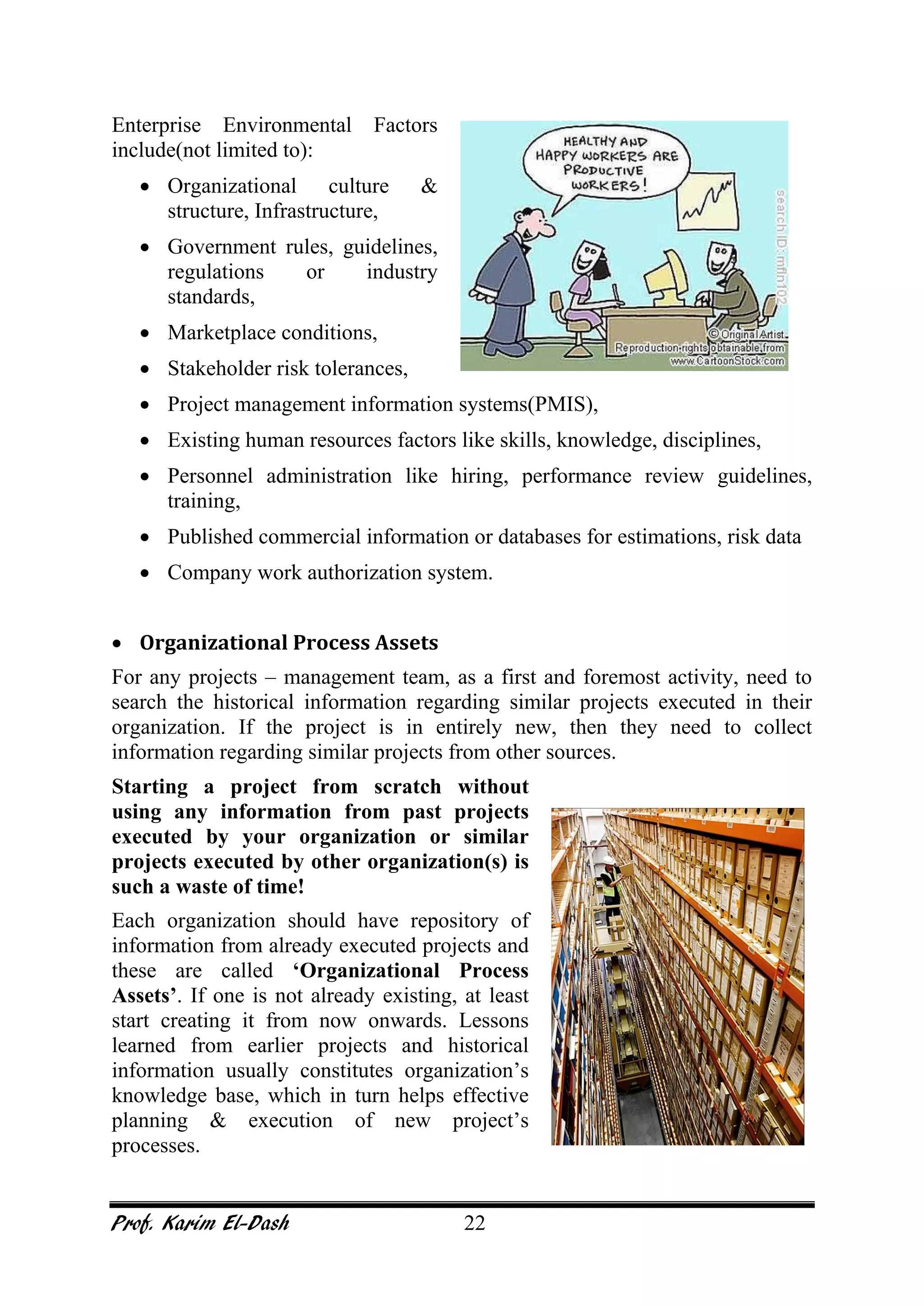 Prof. Karim El-Dash 22
Enterprise Environmental Factors
include(not limited to):
• Organizational culture &
structure, Infrastructure,
• Government rules, guidelines,
regulations or industry
standards,
• Marketplace conditions,
• Stakeholder risk tolerances,
• Project management information systems(PMIS),
• Existing human resources factors like skills, knowledge, disciplines,
• Personnel administration like hiring, performance review guidelines,
training,
• Published commercial information or databases for estimations, risk data
• Company work authorization system.
• Organizational Process Assets
For any projects – management team, as a first and foremost activity, need to
search the historical information regarding similar projects executed in their
organization. If the project is in entirely new, then they need to collect
information regarding similar projects from other sources.
Starting a project from scratch without
using any information from past projects
executed by your organization or similar
projects executed by other organization(s) is
such a waste of time!
Each organization should have repository of
information from already executed projects and
these are called ‘Organizational Process
Assets’. If one is not already existing, at least
start creating it from now onwards. Lessons
learned from earlier projects and historical
information usually constitutes organization’s
knowledge base, which in turn helps effective
planning & execution of new project’s
processes.
 