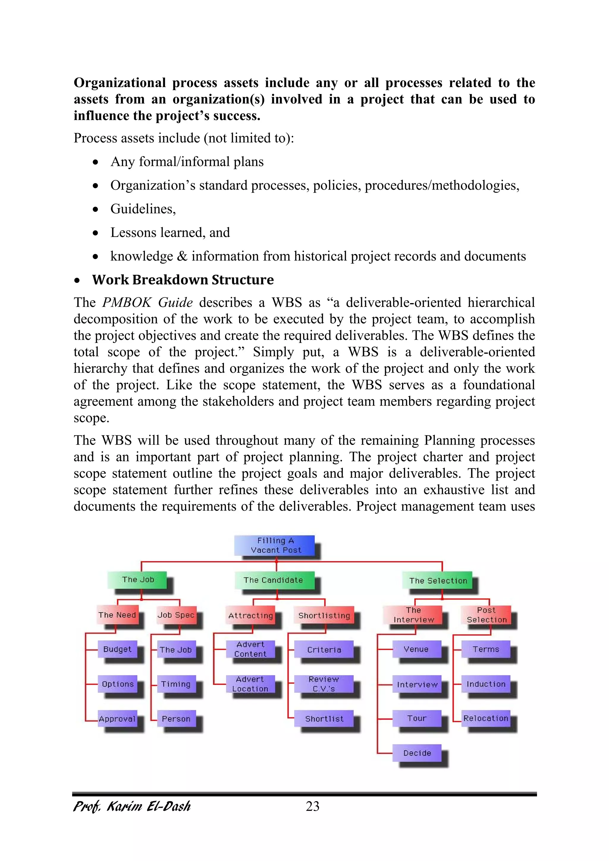 Prof. Karim El-Dash 23
Organizational process assets include any or all processes related to the
assets from an organization(s) involved in a project that can be used to
influence the project’s success.
Process assets include (not limited to):
• Any formal/informal plans
• Organization’s standard processes, policies, procedures/methodologies,
• Guidelines,
• Lessons learned, and
• knowledge & information from historical project records and documents
• Work Breakdown Structure
The PMBOK Guide describes a WBS as “a deliverable-oriented hierarchical
decomposition of the work to be executed by the project team, to accomplish
the project objectives and create the required deliverables. The WBS defines the
total scope of the project.” Simply put, a WBS is a deliverable-oriented
hierarchy that defines and organizes the work of the project and only the work
of the project. Like the scope statement, the WBS serves as a foundational
agreement among the stakeholders and project team members regarding project
scope.
The WBS will be used throughout many of the remaining Planning processes
and is an important part of project planning. The project charter and project
scope statement outline the project goals and major deliverables. The project
scope statement further refines these deliverables into an exhaustive list and
documents the requirements of the deliverables. Project management team uses
 